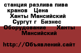 станция разлива пива, 6 кранов › Цена ­ 10 000 - Ханты-Мансийский, Сургут г. Бизнес » Оборудование   . Ханты-Мансийский